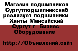 Магазин подшипников «Сургутподшипникснаб» реализует подшипники - Ханты-Мансийский, Сургут г. Бизнес » Оборудование   